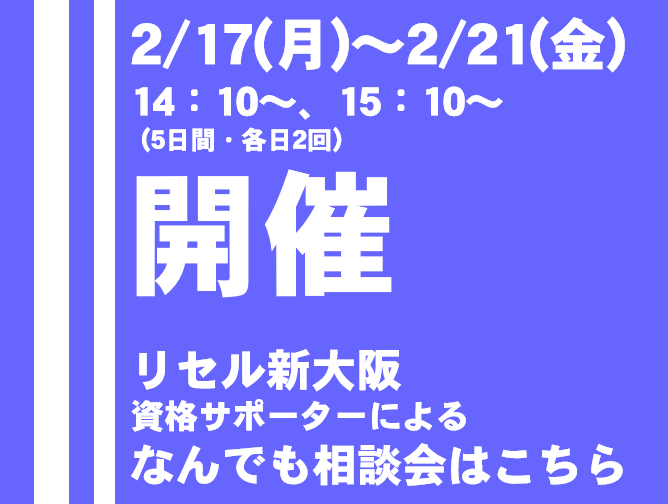 2/17（月）〜2/21（金）14:10~、15:10~（5日間・各日2回）開催　リセル新大阪資格サポーターによるなんでも相談会はこちら